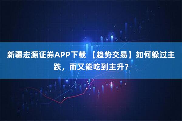 新疆宏源证券APP下载 【趋势交易】如何躲过主跌，而又能吃到主升？