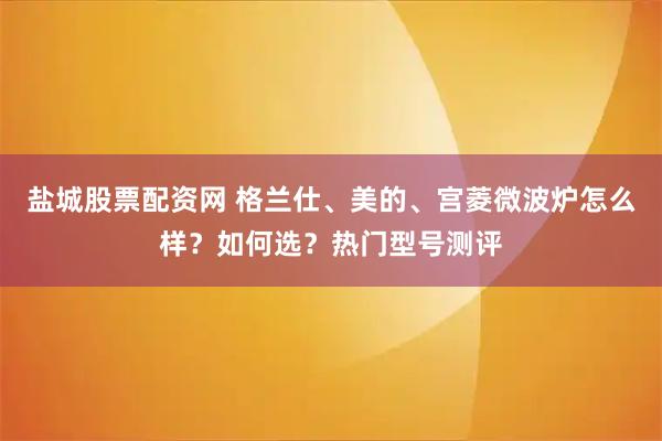 盐城股票配资网 格兰仕、美的、宫菱微波炉怎么样？如何选？热门型号测评
