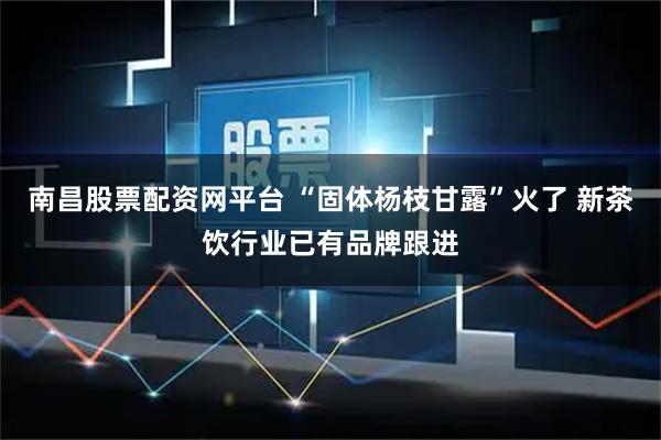 南昌股票配资网平台 “固体杨枝甘露”火了 新茶饮行业已有品牌跟进