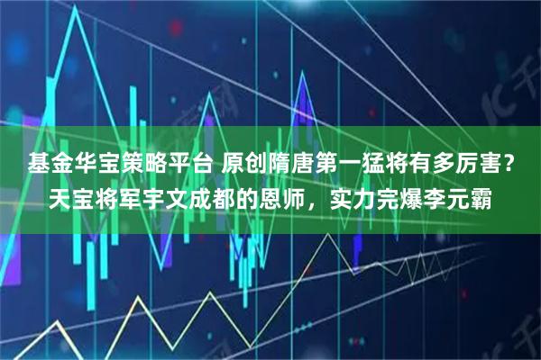 基金华宝策略平台 原创隋唐第一猛将有多厉害？天宝将军宇文成都的恩师，实力完爆李元霸