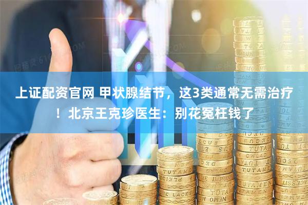 上证配资官网 甲状腺结节，这3类通常无需治疗！北京王克珍医生：别花冤枉钱了