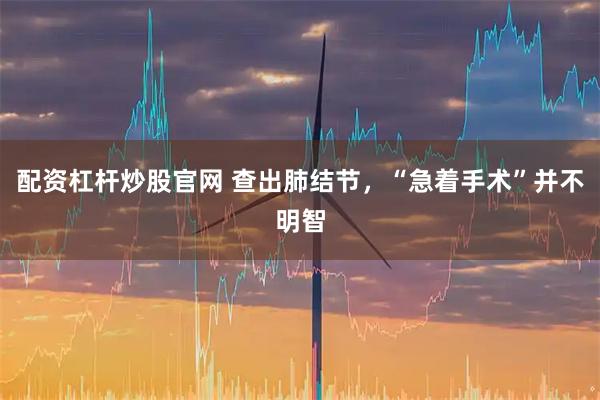 配资杠杆炒股官网 查出肺结节，“急着手术”并不明智