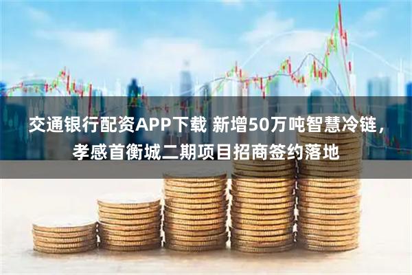 交通银行配资APP下载 新增50万吨智慧冷链，孝感首衡城二期项目招商签约落地