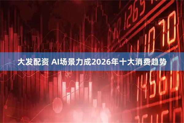 大发配资 AI场景力成2026年十大消费趋势