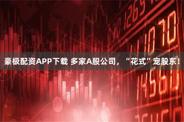 豪极配资APP下载 多家A股公司，“花式”宠股东！