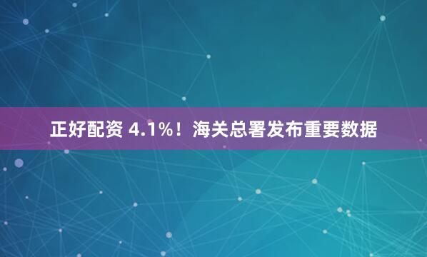 正好配资 4.1%！海关总署发布重要数据