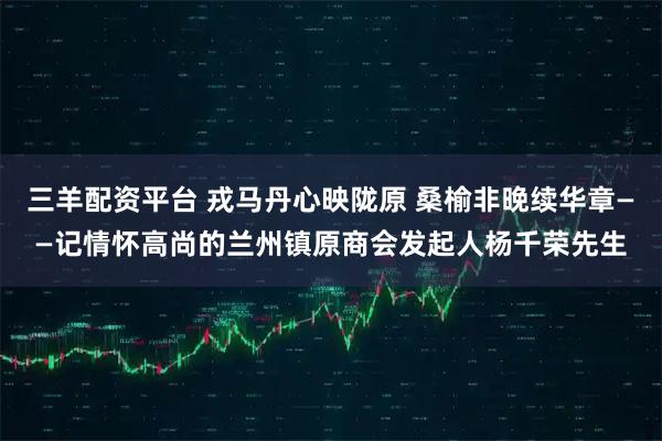 三羊配资平台 戎马丹心映陇原 桑榆非晚续华章——记情怀高尚的兰州镇原商会发起人杨千荣先生