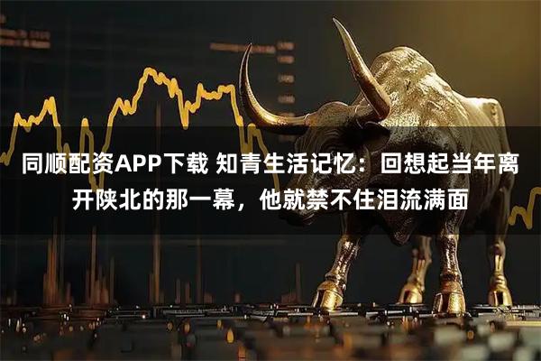 同顺配资APP下载 知青生活记忆：回想起当年离开陕北的那一幕，他就禁不住泪流满面