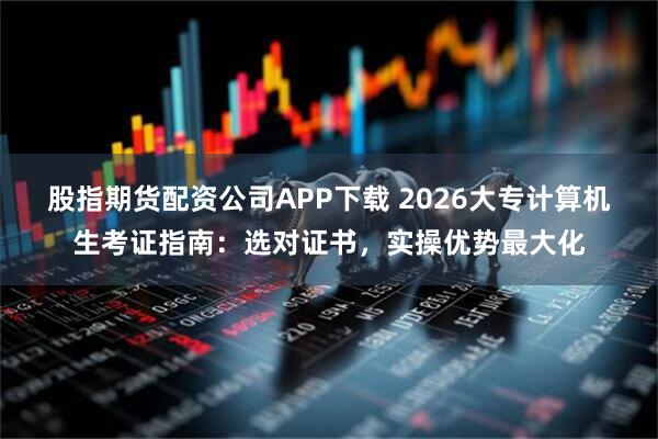 股指期货配资公司APP下载 2026大专计算机生考证指南：选对证书，实操优势最大化