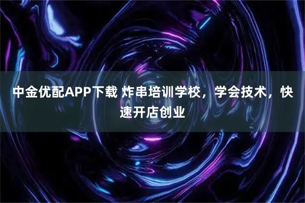 中金优配APP下载 炸串培训学校，学会技术，快速开店创业
