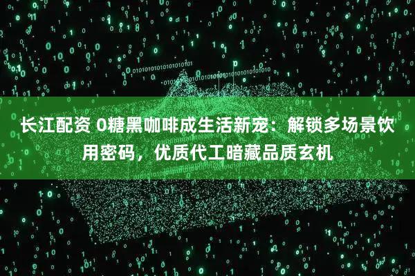 长江配资 0糖黑咖啡成生活新宠：解锁多场景饮用密码，优质代工暗藏品质玄机