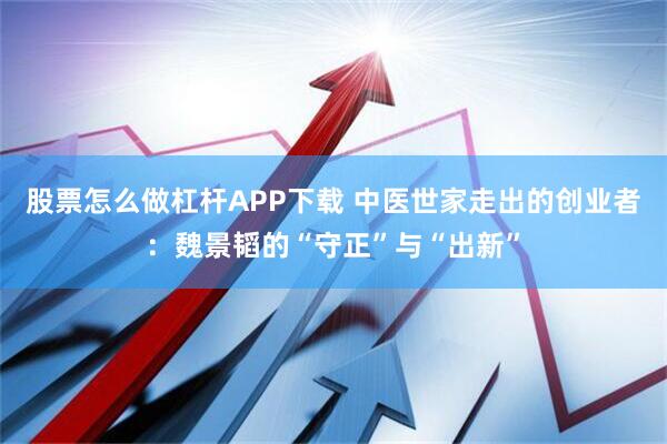 股票怎么做杠杆APP下载 中医世家走出的创业者：魏景韬的“守正”与“出新”