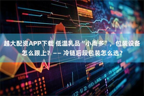 越大配资APP下载 低温乳品“小而多”，包装设备怎么跟上？—— 冷链后段包装怎么选？