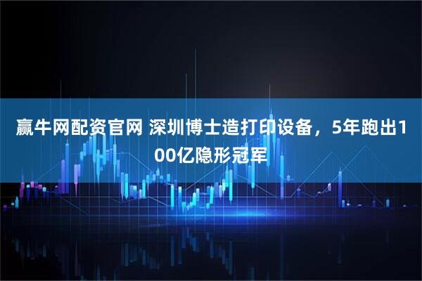 赢牛网配资官网 深圳博士造打印设备，5年跑出100亿隐形冠军