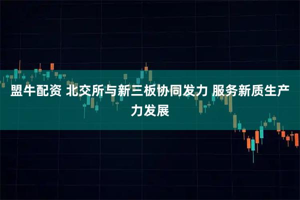 盟牛配资 北交所与新三板协同发力 服务新质生产力发展