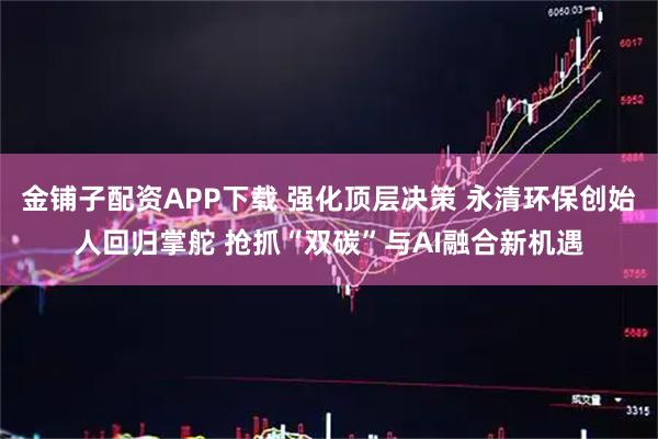 金铺子配资APP下载 强化顶层决策 永清环保创始人回归掌舵 抢抓“双碳”与AI融合新机遇