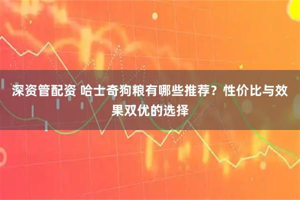 深资管配资 哈士奇狗粮有哪些推荐？性价比与效果双优的选择