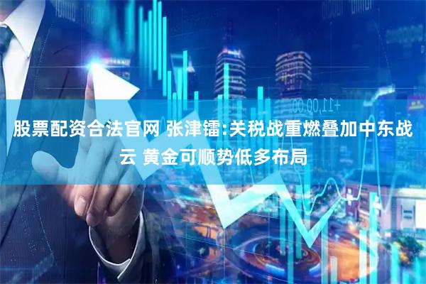 股票配资合法官网 张津镭:关税战重燃叠加中东战云 黄金可顺势低多布局