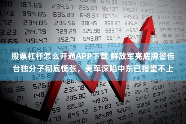 股票杠杆怎么开通APP下载 解放军亮底牌警告台独分子彻底慌张，美军深陷中东已指望不上