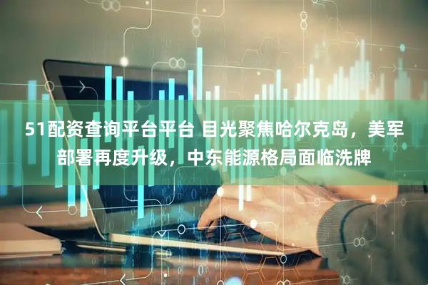 51配资查询平台平台 目光聚焦哈尔克岛，美军部署再度升级，中东能源格局面临洗牌