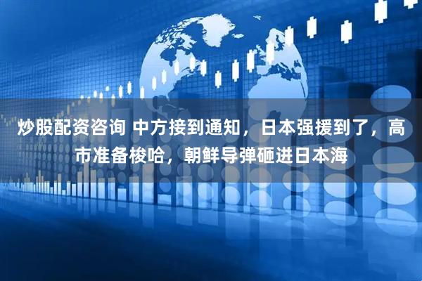 炒股配资咨询 中方接到通知，日本强援到了，高市准备梭哈，朝鲜导弹砸进日本海