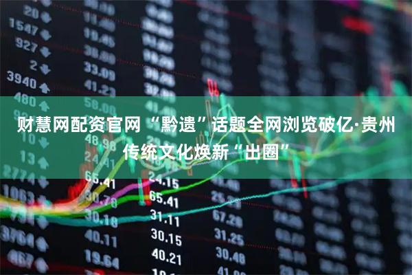 财慧网配资官网 “黔遗”话题全网浏览破亿·贵州传统文化焕新“出圈”